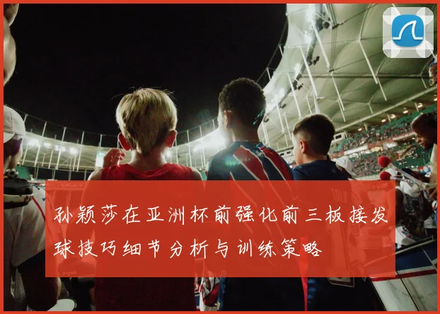 孙颖莎在亚洲杯前强化前三板接发球技巧细节分析与训练策略