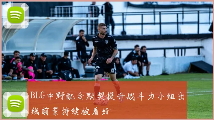 BLG中野配合默契提升战斗力小组出线前景持续被看好