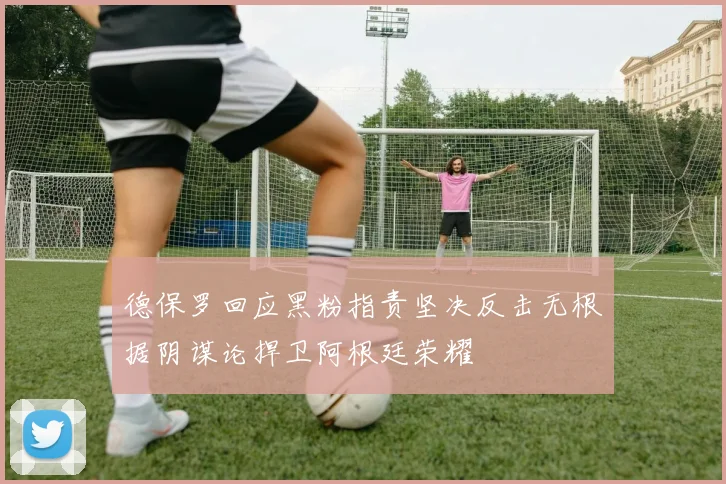 德保罗回应黑粉指责坚决反击无根据阴谋论捍卫阿根廷荣耀