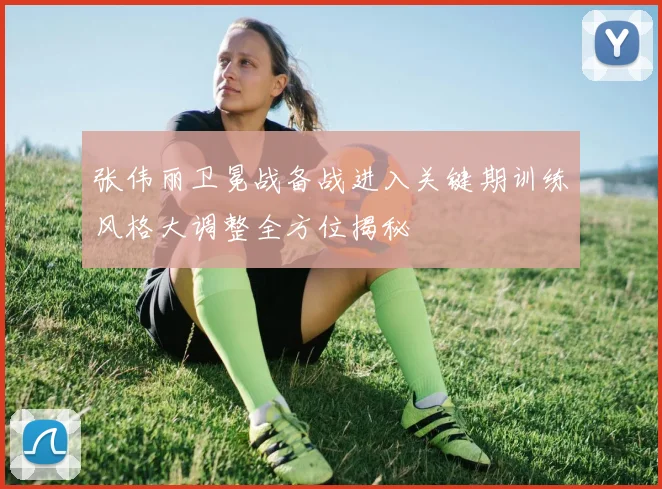 张伟丽卫冕战备战进入关键期训练风格大调整全方位揭秘