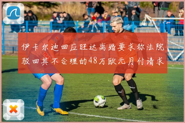 伊卡尔迪回应旺达离婚要求称法院驳回其不合理的48万欧元月付请求