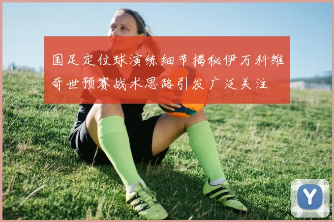 国足定位球演练细节揭秘伊万科维奇世预赛战术思路引发广泛关注