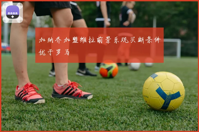 加纳乔加盟维拉前景乐观买断条件优于罗马