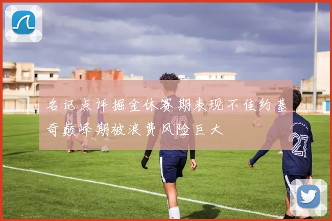 名记点评掘金休赛期表现不佳约基奇巅峰期被浪费风险巨大
