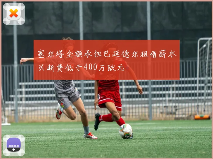塞尔塔全额承担巴延德尔租借薪水买断费低于400万欧元