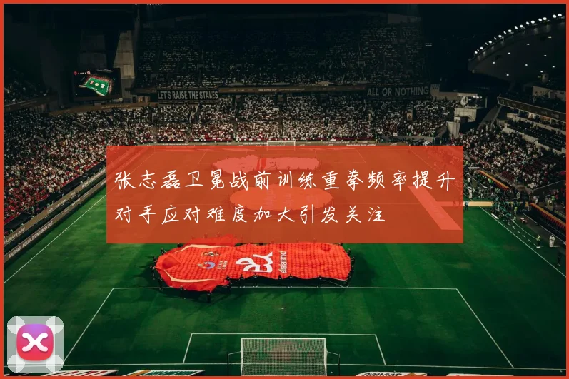 张志磊卫冕战前训练重拳频率提升对手应对难度加大引发关注